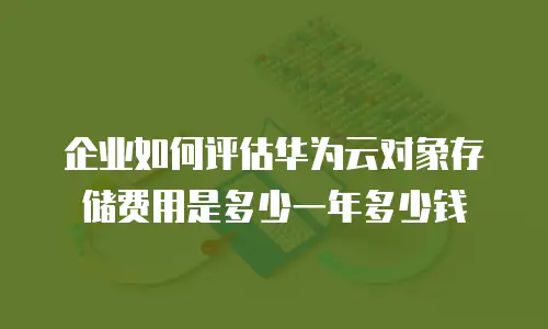 企业如何评估华为云对象存储费用是多少一年多少钱