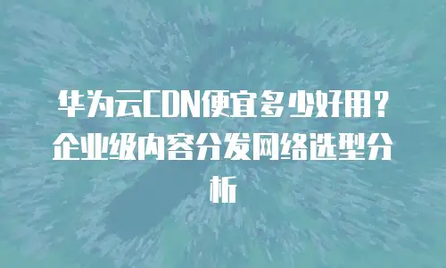 华为云CDN便宜多少好用？企业级内容分发网络选型分析