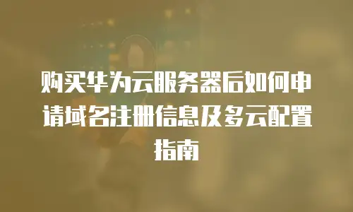 购买华为云服务器后如何申请域名注册信息及多云配置指南