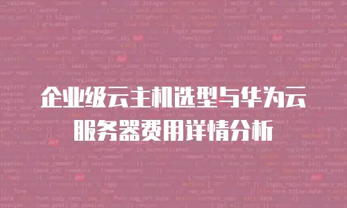 企业级云主机选型与华为云服务器费用详情分析