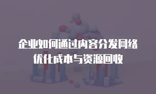 企业如何通过内容分发网络优化成本与资源回收
