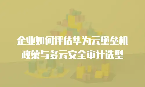 企业如何评估华为云堡垒机政策与多云安全审计选型