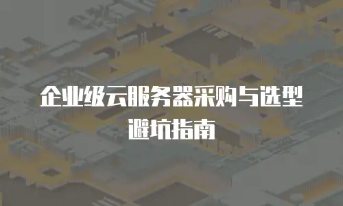 企业级云服务器采购与选型避坑指南