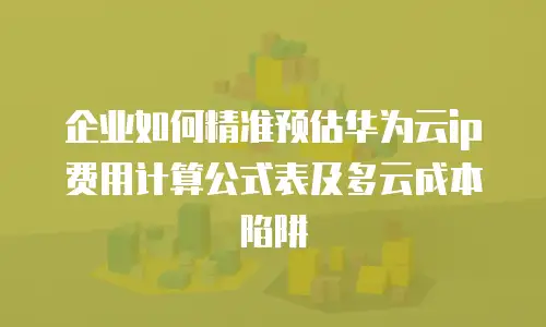 企业如何精准预估华为云ip费用计算公式表及多云成本陷阱