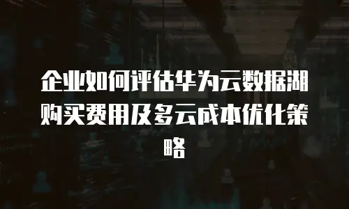 企业如何评估华为云数据湖购买费用及多云成本优化策略
