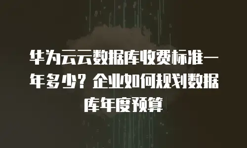 华为云云数据库收费标准一年多少？企业如何规划数据库年度预算