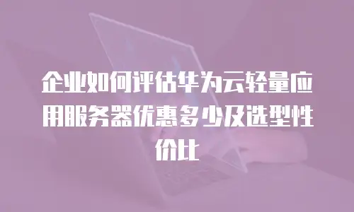 企业如何评估华为云轻量应用服务器优惠多少及选型性价比