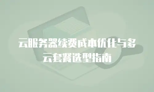 云服务器续费成本优化与多云套餐选型指南