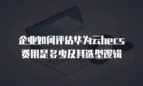 企业如何评估华为云hecs费用是多少及其选型逻辑