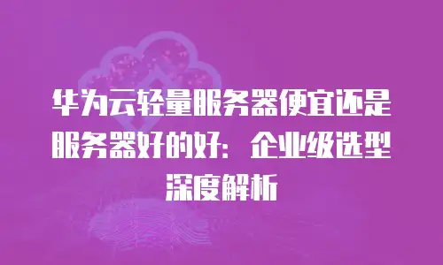华为云轻量服务器便宜还是服务器好的好：企业级选型深度解析