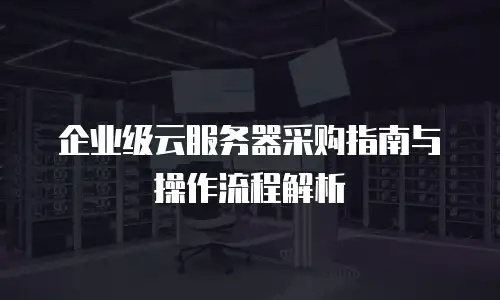 企业级云服务器采购指南与操作流程解析