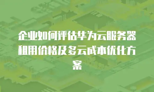 企业如何评估华为云服务器租用价格及多云成本优化方案