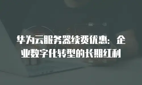 华为云服务器续费优惠：企业数字化转型的长期红利