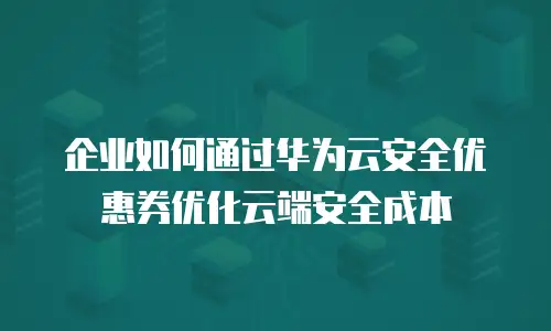 企业如何通过华为云安全优惠券优化云端安全成本