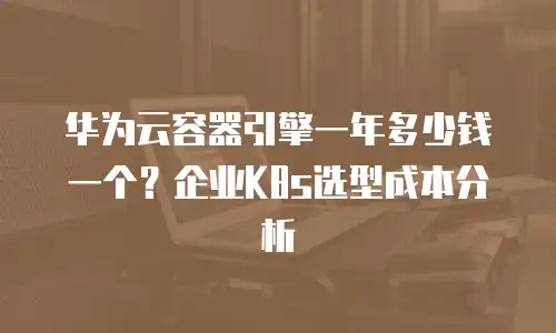 华为云容器引擎一年多少钱一个？企业K8s选型成本分析
