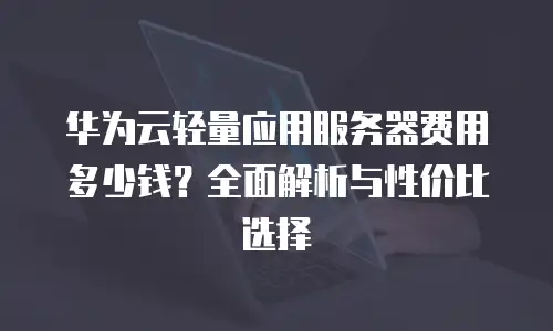华为云轻量应用服务器费用多少钱？全面解析与性价比选择