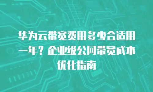 华为云带宽费用多少合适用一年？企业级公网带宽成本优化指南