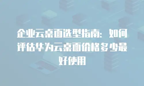 企业云桌面选型指南：如何评估华为云桌面价格多少最好使用