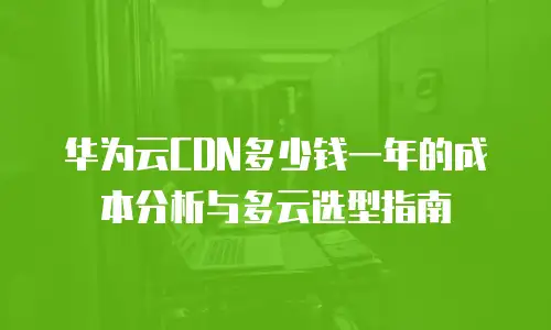 华为云CDN多少钱一年的成本分析与多云选型指南