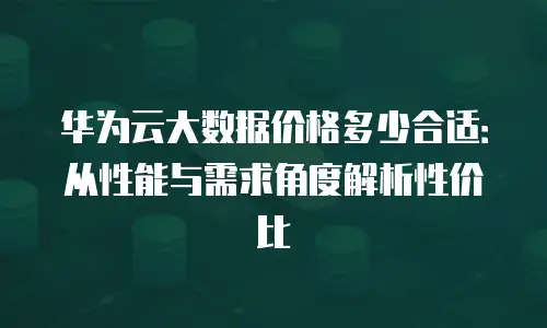 华为云大数据价格多少合适：从性能与需求角度解析性价比