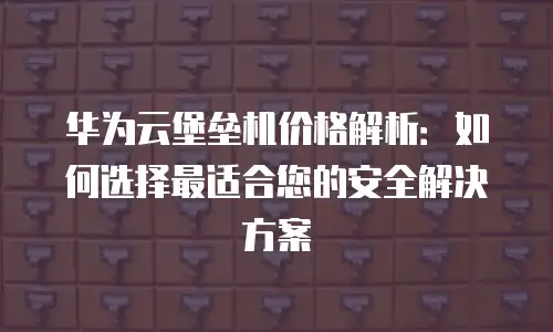 华为云堡垒机价格解析：如何选择最适合您的安全解决方案