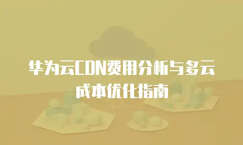 华为云CDN费用分析与多云成本优化指南