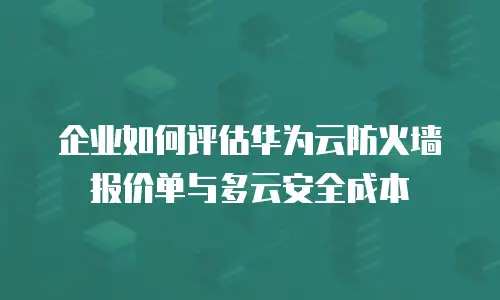 企业如何评估华为云防火墙报价单与多云安全成本