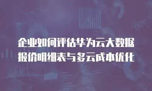 企业如何评估华为云大数据报价明细表与多云成本优化