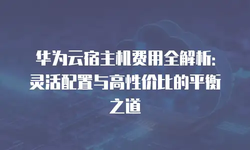 华为云宿主机费用全解析：灵活配置与高性价比的平衡之道