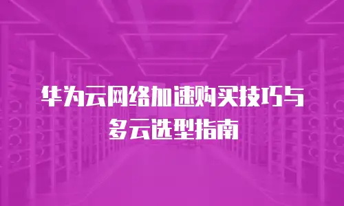 华为云网络加速购买技巧与多云选型指南