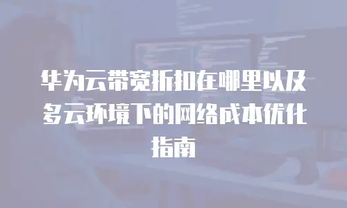 华为云带宽折扣在哪里以及多云环境下的网络成本优化指南