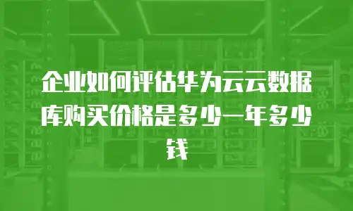 企业如何评估华为云云数据库购买价格是多少一年多少钱