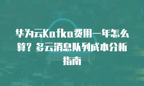 华为云Kafka费用一年怎么算？多云消息队列成本分析指南