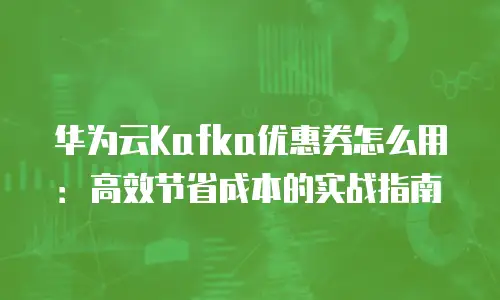 华为云Kafka优惠券怎么用：高效节省成本的实战指南