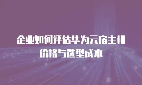 企业如何评估华为云宿主机价格与选型成本