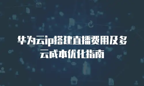 华为云ip搭建直播费用及多云成本优化指南