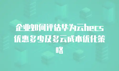企业如何评估华为云hecs优惠多少及多云成本优化策略