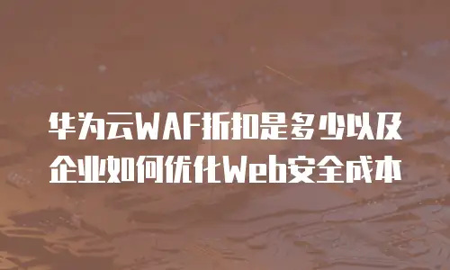 华为云WAF折扣是多少以及企业如何优化Web安全成本