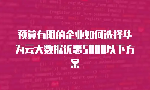 预算有限的企业如何选择华为云大数据优惠5000以下方案