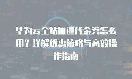 华为云全站加速代金券怎么用？详解优惠策略与高效操作指南