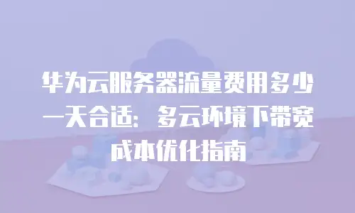 华为云服务器流量费用多少一天合适：多云环境下带宽成本优化指南