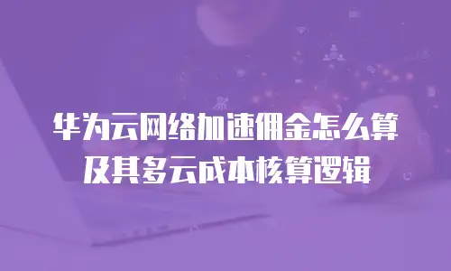 华为云网络加速佣金怎么算及其多云成本核算逻辑
