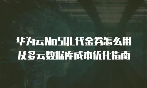 华为云NoSQL代金券怎么用及多云数据库成本优化指南