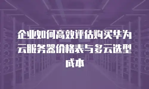 企业如何高效评估购买华为云服务器价格表与多云选型成本