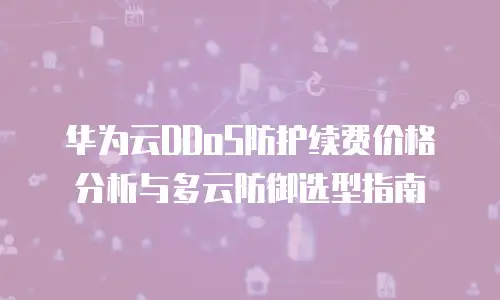 华为云DDoS防护续费价格分析与多云防御选型指南