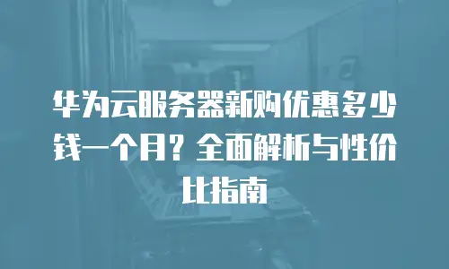 华为云服务器新购优惠多少钱一个月？全面解析与性价比指南