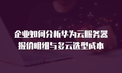 企业如何分析华为云服务器报价明细与多云选型成本