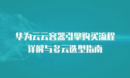 华为云云容器引擎购买流程详解与多云选型指南