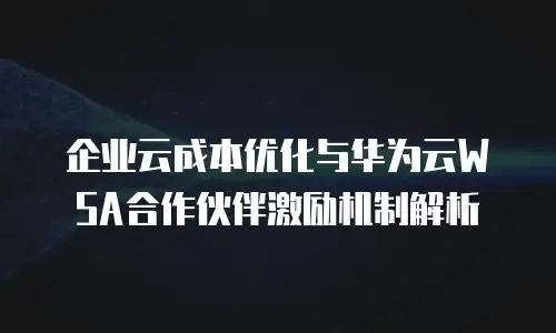 企业云成本优化与华为云WSA合作伙伴激励机制解析