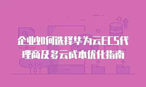 企业如何选择华为云ECS代理商及多云成本优化指南